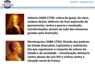 História – Segundo Ano
Voltaire (1694-1778): crítico da Igreja, do clero,
embora deísta; defensor da livre expressão do
pensamento; contra a guerra e revolução;
transformações através da ação dos monarcas
guiados pela Ilustração.
Montesquieu (1689-1755): Divisão dos poderes
do Estado (Executivo, Legislativo e Judiciário);
leis que regulassem o conjunto de valores do
Estado e da sociedade – Constituição; denúncia
contra abusos de Luís XIV e críticas contra a
situação social da França.
 