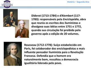 História – Segundo Ano
Diderot (1713-1784) e d’Alembert (117-
1783): responsáveis pela Enciclopédia, obra
que reunia os escritos dos iluministas e
divulgava suas idéias entre 1751 e 1772,
quando sua circulação foi proibida pelo
governo após a edição de 20 volumes.
Rousseau (1712-1778): Suíço estabelecido em
Paris, foi colaborador dos enciclopedistas e mais
influente pensador iluminista para a Revolução
Francesa. Defendia que o homem era
naturalmente bom, ressaltou a democracia
igualitária liderada pelo povo.
 