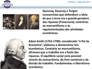 História – Segundo Ano
Quesnay, Gournay e Turgot:
economistas que defendiam a ideia
de que a terra era a grande geradora
das riquezas (Fisiocracia); contrários
ao mercantilismo e às
regulamentações das atividades
econômicas.
Adam Smith (1723-1790): considerado “o Pai da
Economia”, elaborou e demonstrou leis
econômicas. Contrário ao mercantilismo,
afirmava que o trabalho era a fonte das
riquezas. O equilíbrio social seria possível
através da concorrência, do livre-comércio e da
divisão do trabalho. Fundamentou o liberalismo
econômico.
 