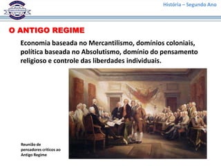 História – Segundo Ano
O ANTIGO REGIME
Economia baseada no Mercantilismo, domínios coloniais,
política baseada no Absolutismo, domínio do pensamento
religioso e controle das liberdades individuais.
Reunião de
pensadores críticos ao
Antigo Regime
 
