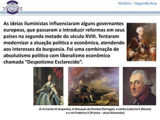 História – Segundo Ano
As ideias iluministas influenciaram alguns governantes
europeus, que passaram a introduzir reformas em seus
países na segunda metade do século XVIII. Tentaram
modernizar a atuação política e econômica, atendendo
aos interesses da burguesia. Foi uma combinação de
absolutismo político com liberalismo econômico
chamada “Despotismo Esclarecido”.
O rei Carlos III (Espanha), O Marquês do Pombal (Portugal), a rainha Catarina II (Rússia)
e o rei Frederico II (Prússia – atual Alemanha)
 