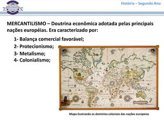 História – Segundo Ano
MERCANTILISMO – Doutrina econômica adotada pelas principais
nações européias. Era caracterizado por:
1- Balança comercial favorável;
2- Protecionismo;
3- Metalismo;
4- Colonialismo;
Mapa ilustrando os domínios coloniais das nações europeias
 