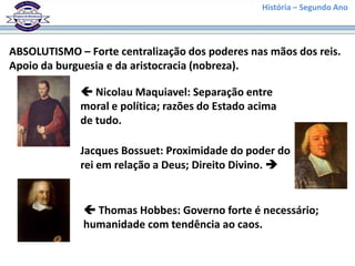 História – Segundo Ano
ABSOLUTISMO – Forte centralização dos poderes nas mãos dos reis.
Apoio da burguesia e da aristocracia (nobreza).
 Nicolau Maquiavel: Separação entre
moral e política; razões do Estado acima
de tudo.
 Thomas Hobbes: Governo forte é necessário;
humanidade com tendência ao caos.
Jacques Bossuet: Proximidade do poder do
rei em relação a Deus; Direito Divino. 
 