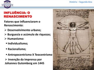 INFLUÊNCIA: O
RENASCIMENTO
Fatores que influenciaram o
Renascimento:
 Desenvolvimento urbano;
 Burguesia e acúmulo de riquezas;
 Humanismo:
 Individualismo;
 Racionalismo;
 Antropocentrismo X Teocentrismo
 Invenção da Imprensa por
Johannes Gutemberg em 1445
História – Segundo Ano
 
