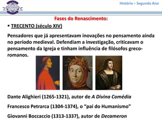 História – Segundo Ano
Fases do Renascimento:
 TRECENTO (século XIV)
Pensadores que já apresentavam inovações no pensamento ainda
no período medieval. Defendiam a investigação, criticavam o
pensamento da Igreja e tinham influência de filósofos greco-
romanos.
Dante Alighieri (1265-1321), autor de A Divina Comédia
Francesco Petrarca (1304-1374), o “pai do Humanismo”
Giovanni Boccaccio (1313-1337), autor de Decameron
 