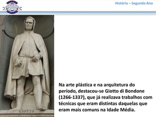 História – Segundo Ano
Na arte plástica e na arquitetura do
período, destacou-se Giotto di Bondone
(1266-1337), que já realizava trabalhos com
técnicas que eram distintas daquelas que
eram mais comuns na Idade Média.
 