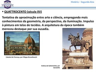 História – Segundo Ano
 QUATTROCENTO (século XV)
Tentativa de aproximação entre arte e ciência, empregando mais
conhecimentos da geometria, da perspectiva, da iluminação. Impulso
à pintura em telas de tecidos. A arquitetura da época também
mereceu destaque por sua ousadia.
Catedral de Florença, por Fillippo Brunellesschi
Estátua de Gattamelata, por
Donatello
 