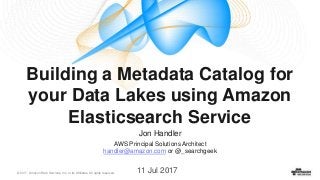 © 2017, Amazon Web Services, Inc. or its Affiliates. All rights reserved.
Building a Metadata Catalog for
your Data Lakes using Amazon
Elasticsearch Service
11 Jul 2017
Jon Handler
AWS Principal Solutions Architect
handler@amazon.com or @_searchgeek
 