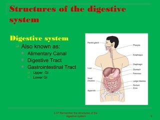 Structures of the digestive
system

Digestive system
    Also known as:
        Alimentary Canal
        Digestive Tract
        Gastrointestinal Tract
            Upper GI
            Lower GI




                        2.07 Remember the structures of the
                                 digestive system             3
 