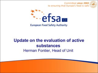 Committed since 2002
                 to ensuring that Europe’s food is safe




Update on the evaluation of active
          substances
    Herman Fontier, Head of Unit
 