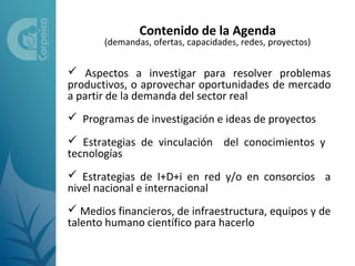 Contenido de la Agenda
       (demandas, ofertas, capacidades, redes, proyectos)


 Aspectos a investigar para resolver problemas
productivos, o aprovechar oportunidades de mercado
a partir de la demanda del sector real
 Programas de investigación e ideas de proyectos
 Estrategias de vinculación del conocimientos y
tecnologías
 Estrategias de I+D+i en red y/o en consorcios a
nivel nacional e internacional
 Medios financieros, de infraestructura, equipos y de
talento humano científico para hacerlo
 