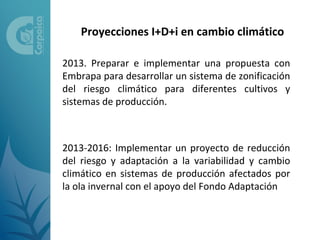 Proyecciones I+D+i en cambio climático

2013. Preparar e implementar una propuesta con
Embrapa para desarrollar un sistema de zonificación
del riesgo climático para diferentes cultivos y
sistemas de producción.



2013-2016: Implementar un proyecto de reducción
del riesgo y adaptación a la variabilidad y cambio
climático en sistemas de producción afectados por
la ola invernal con el apoyo del Fondo Adaptación
 