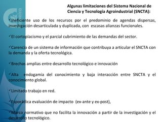 Algunas limitaciones del Sistema Nacional de
                                  Ciencia y Tecnología Agroindustrial (SNCTA):
Ineficiente  uso de los recursos por el predominio de agendas dispersas,
investigación desarticulada y duplicada, con escasas alianzas funcionales.

El   cortoplacismo y el parcial cubrimiento de las demandas del sector.

Carenciade un sistema de información que contribuya a articular el SNCTA con
la demanda y la oferta tecnológica.

Brechas    amplias entre desarrollo tecnológico e innovación

Alta  endogamia del conocimiento y baja interacción entre SNCTA y el
conocimiento global.

Limitado   trabajo en red.

Esporádica    evaluación de impacto (ex-ante y ex-post),

Marco   normativo que no facilita la innovación a partir de la investigación y el
desarrollo tecnológico.
 