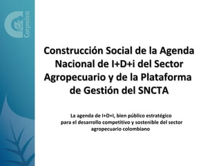 Construcción Social de la Agenda
  Nacional de I+D+i del Sector
Agropecuario y de la Plataforma
     de Gestión del SNCTA

       La agenda de I+D+I, bien público estratégico
   para el desarrollo competitivo y sostenible del sector
                agropecuario colombiano
 