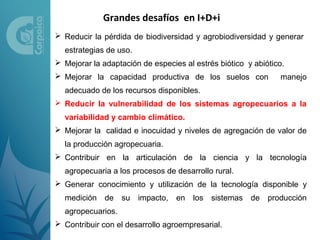 Grandes desafíos en I+D+i
 Reducir la pérdida de biodiversidad y agrobiodiversidad y generar
  estrategias de uso.
 Mejorar la adaptación de especies al estrés biótico y abiótico.
 Mejorar la capacidad productiva de los suelos con            manejo
  adecuado de los recursos disponibles.
 Reducir la vulnerabilidad de los sistemas agropecuarios a la
  variabilidad y cambio climático.
 Mejorar la calidad e inocuidad y niveles de agregación de valor de
  la producción agropecuaria.
 Contribuir en la articulación de la ciencia y la tecnología
  agropecuaria a los procesos de desarrollo rural.
 Generar conocimiento y utilización de la tecnología disponible y
  medición de su impacto,         en los    sistemas de producción
  agropecuarios.
 Contribuir con el desarrollo agroempresarial.
 