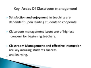  Satisfaction and enjoyment in teaching are
dependent upon leading students to cooperate.
 Classroom management issues are of highest
concern for beginning teachers.
 Classroom Management and effective instruction
are key insuring students success
and learning.
 