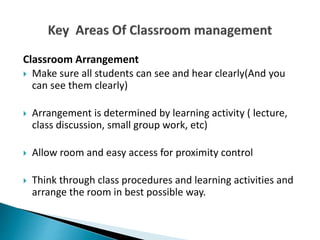 Classroom Arrangement
 Make sure all students can see and hear clearly(And you
can see them clearly)
 Arrangement is determined by learning activity ( lecture,
class discussion, small group work, etc)
 Allow room and easy access for proximity control
 Think through class procedures and learning activities and
arrange the room in best possible way.
 