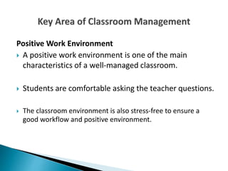 Positive Work Environment
 A positive work environment is one of the main
characteristics of a well-managed classroom.
 Students are comfortable asking the teacher questions.
 The classroom environment is also stress-free to ensure a
good workflow and positive environment.
 