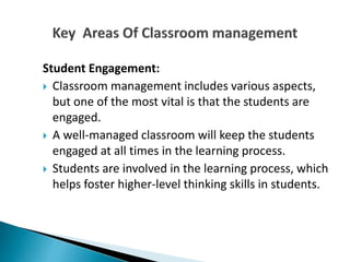 Student Engagement:
 Classroom management includes various aspects,
but one of the most vital is that the students are
engaged.
 A well-managed classroom will keep the students
engaged at all times in the learning process.
 Students are involved in the learning process, which
helps foster higher-level thinking skills in students.
 