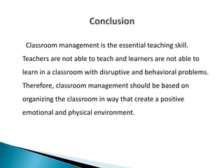 Classroom management is the essential teaching skill.
Teachers are not able to teach and learners are not able to
learn in a classroom with disruptive and behavioral problems.
Therefore, classroom management should be based on
organizing the classroom in way that create a positive
emotional and physical environment.
 