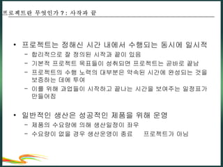 프로젝트는 정해신 시간 내에서 수행되는 동시에 일시적 합리적으로 잘 정의된 시작과 끝이 있음 기본적 프로젝트 목표들이 성취되면 프로젝트는 곧바로 끝남 프로젝트의 수행 노력의 대부분은 약속된 시간에 완성되는 것을 보증하는 데에 투여 이를 위해 과업들이 시작하고 끝나는 시간을 보여주는 일정표가 만들어짐 일반적인 생산은 성공적인 제품을 위해 운영 제품의 수요량에 의해 생산일정이 좌우 수요량이 없을 경우 생산운영이 종료    프로젝트가 아님 프로젝트란 무엇인가 ? :  사작과 끝 