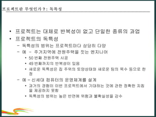 프로젝트는 대체로 반복성이 없고 단일한 종류의 과업 프로젝트의 독특성 독특성의 범위는 프로젝트마다 상당히 다양 예  -  주거지역에 전원주택을 짓는 엔지니어 50 번째 전원주택 시공 49 번째까지의 반복성이 있음 새로운 독특성은 집 주위의 토양상태와 새로운 팀의 목수 등으로 한정 예 – 신세대 컴퓨터의 운영체계를 설계 과거의 경험이 이번 프로젝트에서 기대하는 것에 관한 정확한 지침을 제공하지 못함 독특성의 범위는 높은 반면에 위험과 불확실성을 감수 프로젝트란 무엇인가 ? :  독특성 