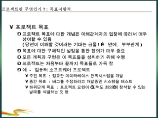 프로젝트 목표 프로젝트 목표에 대한 개념은 이해관계자의 입장에 따라서 매우 상이할 수 있음 ( 당연이 이해할 것이라는 기대는 금물 ! …  연예 ,  부부관계 ) 목표에 대한 구체적인 설정을 통한 합의가 매우 중요 모든 계획과 구현은 이 목표들을 성취하기 위해 수행 프로젝트는 처음부터 끝까지 목표들로 가득 참 예  -  컴퓨터 소프트웨어 프로젝트 주된 목표  :  정교한 데이터베이스 관리시스템을 개발 중간 목표  :  버그를 수정하려고 개발중인 시스템을 테스트 하위단계 목표  :  프로젝트 요원이 ‘진척도 회의’에 참석할 수 있는 날짜를 식별하는 것 등 프로젝트란 무엇인가 ? :  목표지향적 
