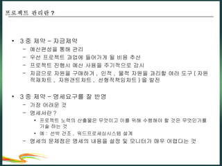3 중 제약 – 자금제약 예산편성을 통해 관리 우선 프로젝트 과업에 들어가게 될 비용 추산 프로젝트 진행시 예산 사용을 주기적으로 감시 자금으로 자원을 구매하겨 ,  인적 ,  물적 자원을 과리할 여러 도구 ( 자원적재차트 ,  자원갠트챠트 ,  선형적책임챠트 ) 을 발전 3 중 제약 – 명세요구를 잘 반영 가장 어려운 것 명세서란 ? 프로젝트 노력의 산출물은 무엇이고 이를 위해 수행해야 할 것은 무엇인가를 기술 하는 것 예 :  선박 건조 ,  워드프로세싱시스템 설계 명세의 문제점은 명세의 내용을 설정 및 모니터가 매우 어렵다는 것 프로젝트 관리란 ? 