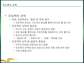 프로젝트 선택 모든 프로젝트는 ‘필요’로 부터 제기 프로젝트 관리는 누군가의 필요를 충족시키고자 할 때 시작 프로젝트 선택의 필요성 우리가 사는 세계는 자원이 한정되어 있음 모든 필요를 충족시킬 프로젝트를 개발한다는 것은 불가능 따라서 선택이 불가피 “ 필요한 양” , “ 자원의 양” , “ 비용”  측면을 고려 프로젝트 선택 및 결정의 중요성 우리의 미래와 관련되어 있기 때문 프로젝트 선택에 따라 상당기간 동안 자원 사용 여부 결정 기회 비용을 좌우 프로젝트 선택 