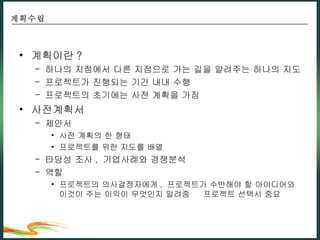 계획이란 ? 하나의 지점에서 다른 지점으로 가는 길을 알려주는 하나의 지도 프로젝트가 진행되는 기간 내내 수행 프로젝트의 초기에는 사전 계획을 가짐 사전계획서 제안서 사전 계획의 한 형태 프로젝트를 위한 지도를 배열 타당성 조사 ,  기업사례와 경쟁분석 역할 프로젝트의 의사결정자에게 ,  프로젝트가 수반해야 할 아이디어와 이것이 주는 이익이 무엇인지 알려줌    프로젝트 선택시 중요 계획수립 