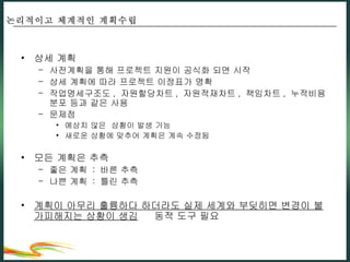 상세 계획 사전계획을 통해 프로젝트 지원이 공식화 되면 시작 상세 계획에 따라 프로젝트 이정표가 명확 작업명세구조도 ,  자원할당차트 ,  자원적재차트 ,  책임차트 ,  누적비용분포 등과 같은 사용 문제점 예상치 않은  상황이 발생 가능 새로운 상황에 맞추어 계획은 계속 수정됨 모든 계획은 추측 좋은 계획  :  바른 추측 나쁜 계획  :  틀린 추측 계획이 아무리 훌륭하다 하더라도 실제 세계와 부딪히면 변경이 불가피해지는 상황이 생김     동적 도구 필요 논리적이고 체계적인 계획수립 