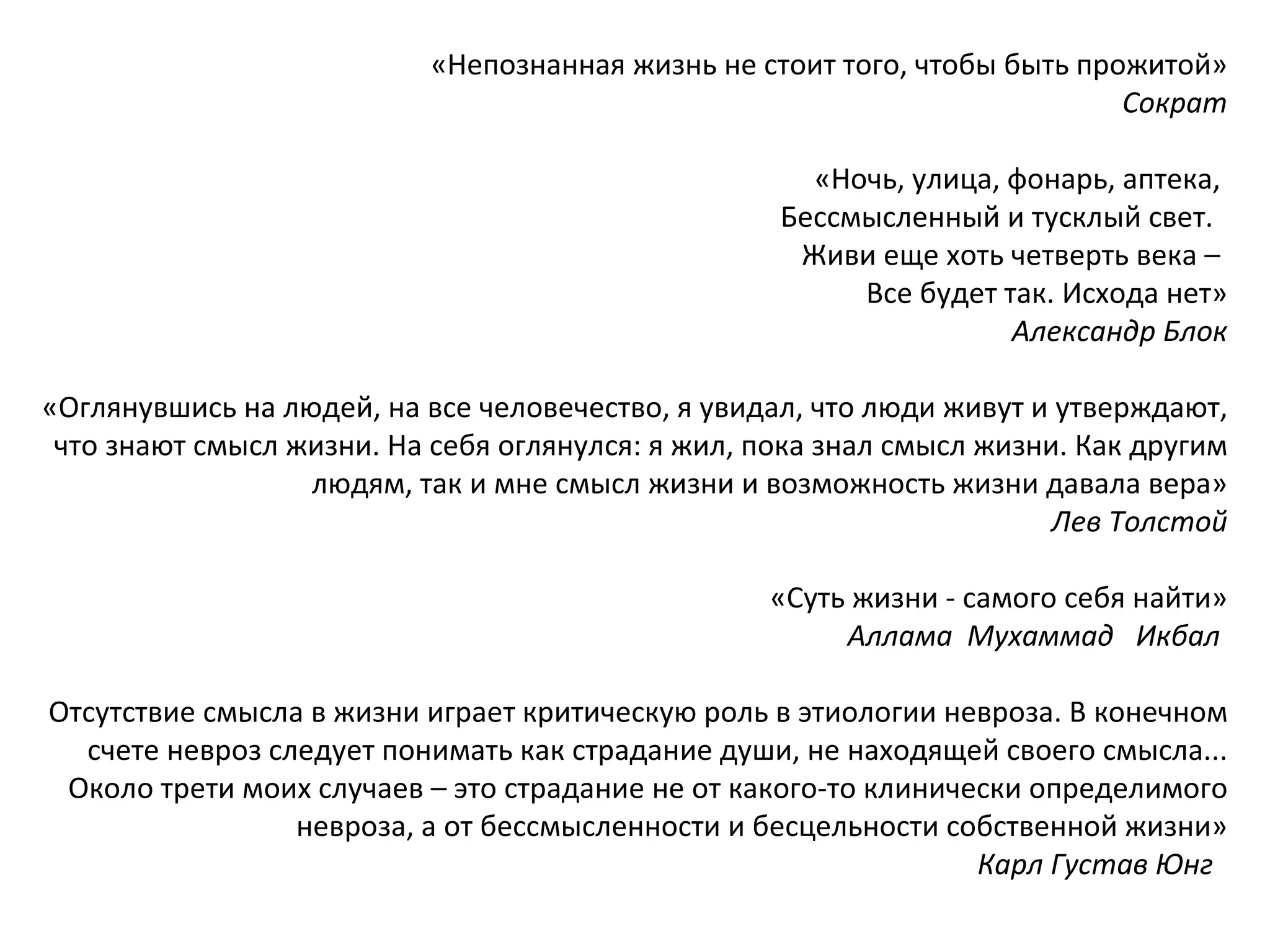 «Непознанная жизнь не стоит того, чтобы быть прожитой» Сократ «Ночь, улица, фонарь, аптека,  Бессмысленный и тусклый свет.  Живи еще хоть четверть века –  Все будет так. Исхода нет» Александр Блок «Оглянувшись на людей, на все человечество, я увидал, что люди живут и утверждают, что знают смысл жизни. На себя оглянулся: я жил, пока знал смысл жизни. Как другим людям, так и мне смысл жизни и возможность жизни давала вера» Лев Толстой «Суть жизни - самого себя найти»   Аллама  Мухаммад  Икбал   Отсутствие смысла в жизни играет критическую роль в этиологии невроза. В конечном счете невроз следует понимать как страдание души, не находящей своего смысла... Около трети моих случаев – это страдание не от какого-то клинически определимого невроза, а от бессмысленности и бесцельности собственной жизни» Карл Густав Юнг   