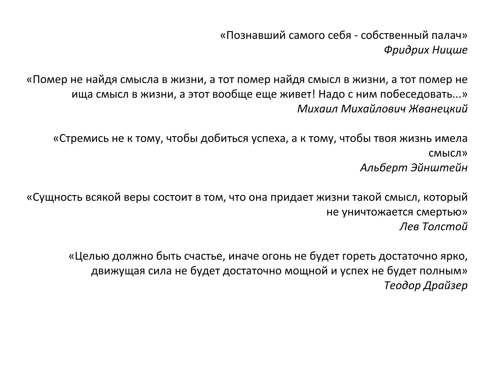 «Познавший самого себя - собственный палач» Фридрих Ницше «Помер не найдя смысла в жизни, а тот помер найдя смысл в жизни, а тот помер не ища смысл в жизни, а этот вообще еще живет! Надо с ним побеседовать...» Михаил Михайлович Жванецкий «Стремись не к тому, чтобы добиться успеха, а к тому, чтобы твоя жизнь имела смысл» Альберт Эйнштейн «Сущность всякой веры состоит в том, что она придает жизни такой смысл, который не уничтожается смертью» Лев Толстой «Целью должно быть счастье, иначе огонь не будет гореть достаточно ярко, движущая сила не будет достаточно мощной и успех не будет полным» Теодор Драйзер 