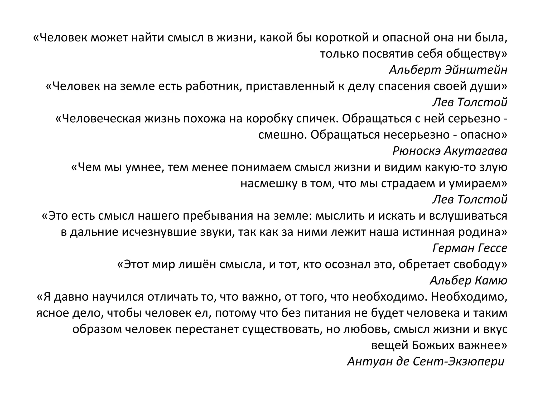 «Человек может найти смысл в жизни, какой бы короткой и опасной она ни была, только посвятив себя обществу» Альберт Эйнштейн «Человек на земле есть работник, приставленный к делу спасения своей души» Лев Толстой «Человеческая жизнь похожа на коробку спичек. Обращаться с ней серьезно - смешно. Обращаться несерьезно - опасно» Рюноскэ Акутагава «Чем мы умнее, тем менее понимаем смысл жизни и видим какую-то злую насмешку в том, что мы страдаем и умираем» Лев Толстой «Это есть смысл нашего пребывания на земле: мыслить и искать и вслушиваться в дальние исчезнувшие звуки, так как за ними лежит наша истинная родина» Герман Гессе «Этот мир лишён смысла, и тот, кто осознал это, обретает свободу» Альбер Камю «Я давно научился отличать то, что важно, от того, что необходимо. Необходимо, ясное дело, чтобы человек ел, потому что без питания не будет человека и таким образом человек перестанет существовать, но любовь, смысл жизни и вкус вещей Божьих важнее» Антуан де Сент-Экзюпери    