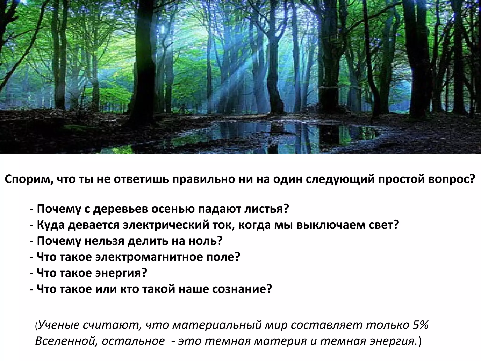 -  Почему с деревьев осенью падают листья? -  Куда девается электрический ток, когда мы выключаем свет? -  Почему нельзя делить на ноль? -  Что такое электромагнитное поле? -  Что такое энергия? -  Что такое или кто такой наше сознание?  ( Ученые считают, что материальный мир составляет только 5% Вселенной, остальное  - это темная материя и темная энергия. ) Спорим, что ты не ответишь правильно ни на один следующий простой вопрос? 