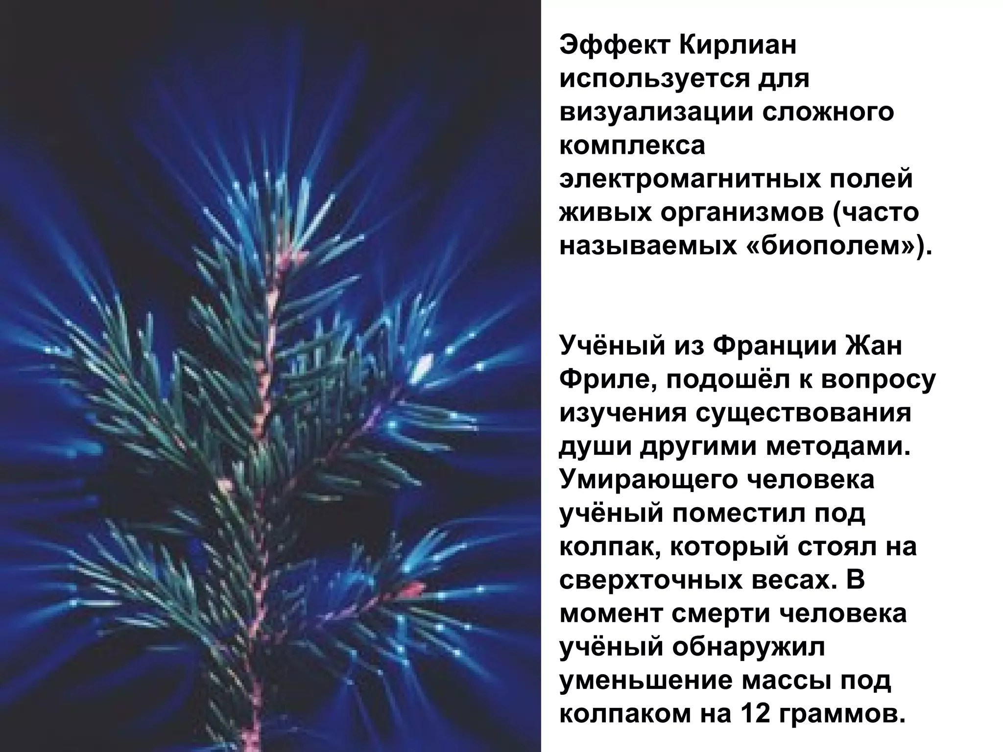 Эффект Кирлиан используется для визуализации сложного комплекса электромагнитных полей живых организмов (часто называемых «биополем»). Учёный из Франции Жан Фриле, подошёл к вопросу изучения существования души другими методами. Умирающего человека учёный поместил под колпак, который стоял на сверхточных весах. В момент смерти человека учёный обнаружил уменьшение массы под колпаком на 12 граммов.  