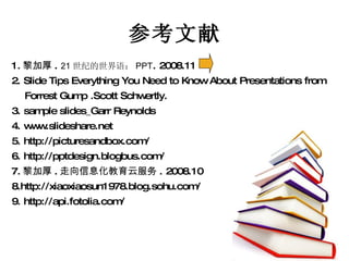 参考文献 1. 黎加厚 .  21 世纪的世界语： PPT . 2008.11 2. Slide Tips Everything You Need to Know About Presentations from  Forrest Gump .Scott Schwertly.  3. sample slides_Garr Reynolds 4. www.slideshare.net 5. http://picturesandbox.com/ 6. http://pptdesign.blogbus.com/ 7. 黎加厚 . 走向信息化教育云服务 . 2008.10 8.http://xiaoxiaosun1978.blog.sohu.com/ 9. http://api.fotolia.com/ 