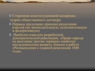 Сторонник конституционной монархии, теории общественного договора.  Первым предложил принцип разделения властей (на законодательную, исполнительную и федеративную). Наиболее известен разработкой демократической революции. «Право народа на восстание против тирании» наиболее последовательно развито Локком в работе «Размышления о славной революции 1688 года».   