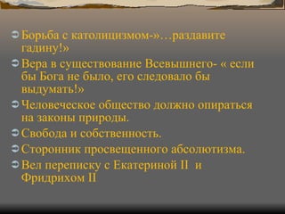 Борьба с католицизмом-»…раздавите гадину!» Вера в существование Всевышнего- « если бы Бога не было, его следовало бы выдумать!» Человеческое общество должно опираться на законы природы. Свобода и собственность. Сторонник просвещенного абсолютизма. Вел переписку с Екатериной  II  и Фридрихом  II 
