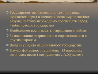 Государство  необходимо до тех пор , пока нуждается народ в господах, пока ему не хватает разума, поэтому необходимо просвещать народ, чтобы исчезло государство Необходимо воспитывать отвращение к войнам За воспитание патриотизма и справедливости к другим народам Выдвинул идею национального государства Изучал фольклор, опубликовал 13 народных эстонских песен ( сотрудничал с А.Хупелем) 