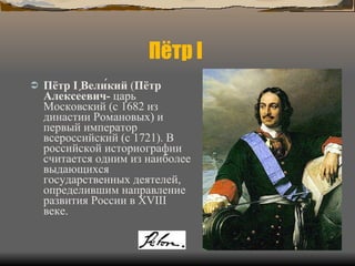 Пётр I  Пётр I Вели́кий  ( Пётр Алексе́евич-  царь Московский (с 1682 из династии Романовых) и первый император всероссийский (с 1721). В российской историографии считается одним из наиболее выдающихся государственных деятелей, определившим направление развития России в XVIII веке. 