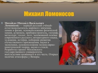 Михаил Ломоносов Миха́йло (Михаи́л) Васи́льевич Ломоно́сов ) — первый русский учёный-естествоиспытатель мирового значения, химик и физик, основоположник физической химии, астроном, приборостроитель, географ, металлург, геолог, поэт, заложивший основы современного русского литературного языка, художник, историк, поборник развития отечественного просвещения, науки и экономики, основоположник молекулярно-кинетической теории, науки о стекле. Разработал проект Московского государственного университета, впоследствии названного в его честь. Открыл наличие атмосферы у Венеры. 