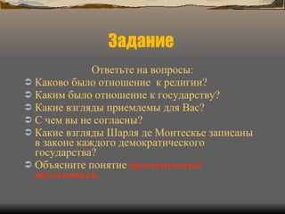 Задание  Ответьте на вопросы: Каково было отношение  к религии? Каким было отношение к государству? Какие взгляды приемлемы для Вас? С чем вы не согласны? Какие взгляды Шарля де Монтескье записаны в законе каждого демократического государства? Объясните понятие   просвещенный абсолютизм. 