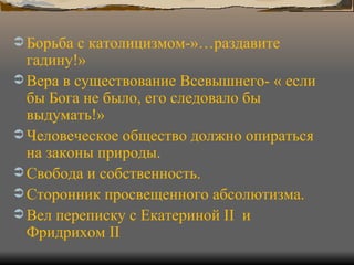 Борьба с католицизмом-»…раздавите гадину!» Вера в существование Всевышнего- « если бы Бога не было, его следовало бы выдумать!» Человеческое общество должно опираться на законы природы. Свобода и собственность. Сторонник просвещенного абсолютизма. Вел переписку с Екатериной  II  и Фридрихом  II 