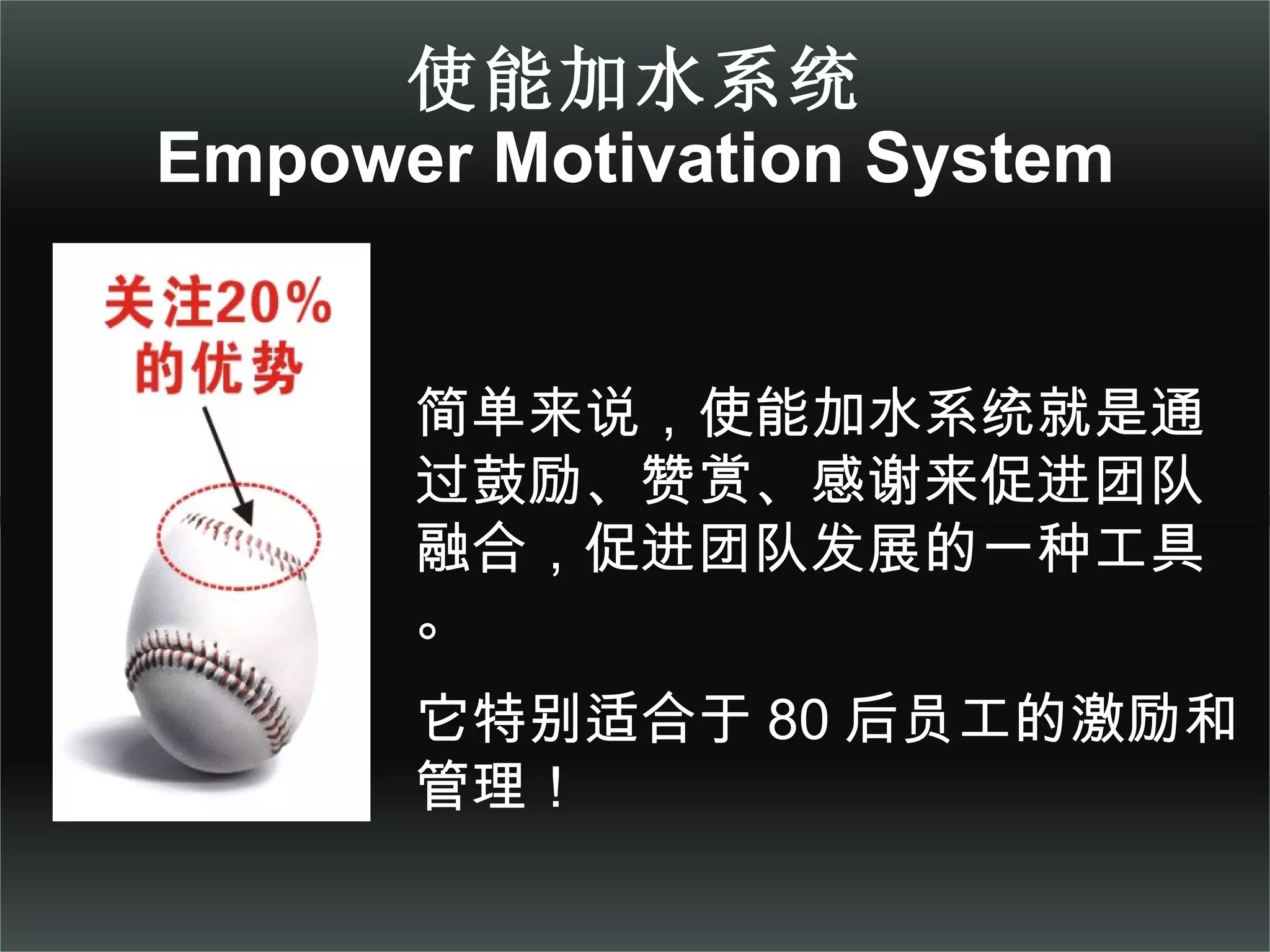使能加水系统 Empower Motivation System 简单来说，使能加水系统就是通过鼓励、赞赏、感谢来促进团队融合，促进团队发展的一种工具。 它特别适合于 80 后员工的激励和管理！ 