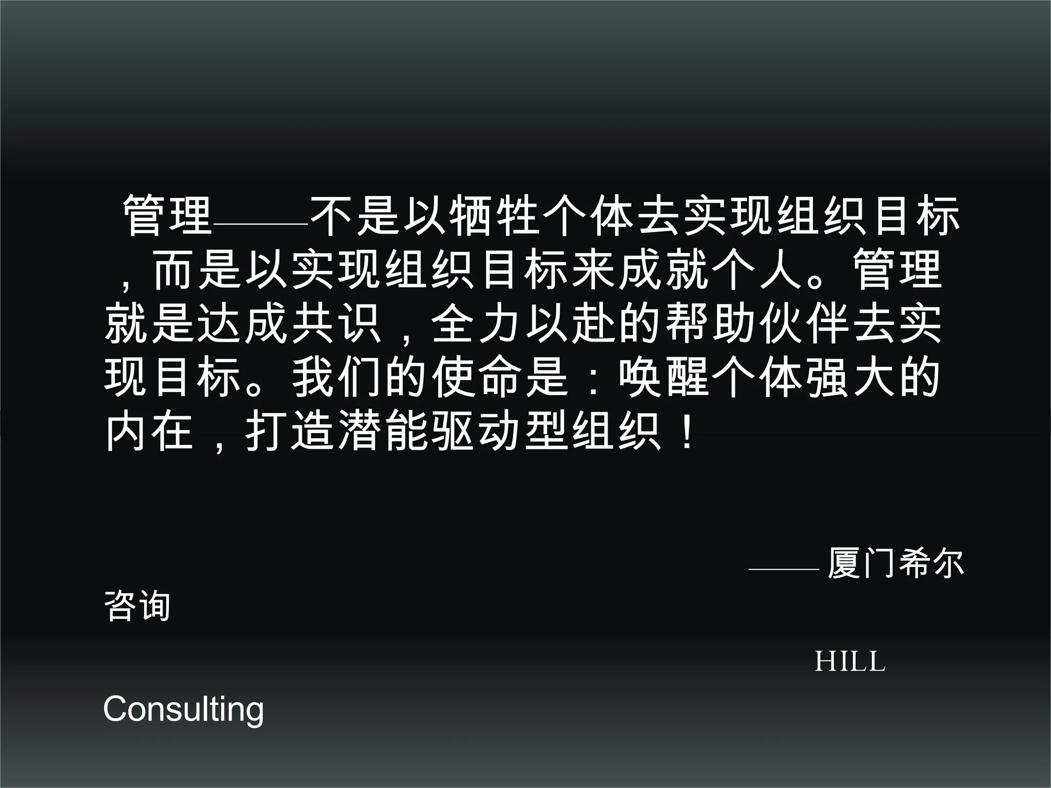 管理——不是以牺牲个体去实现组织目标，而是以实现组织目标来成就个人。管理就是达成共识，全力以赴的帮助伙伴去实现目标。我们的使命是：唤醒个体强大的内在，打造潜能驱动型组织！ —— 厦门希尔咨询 HILL  Consulting   