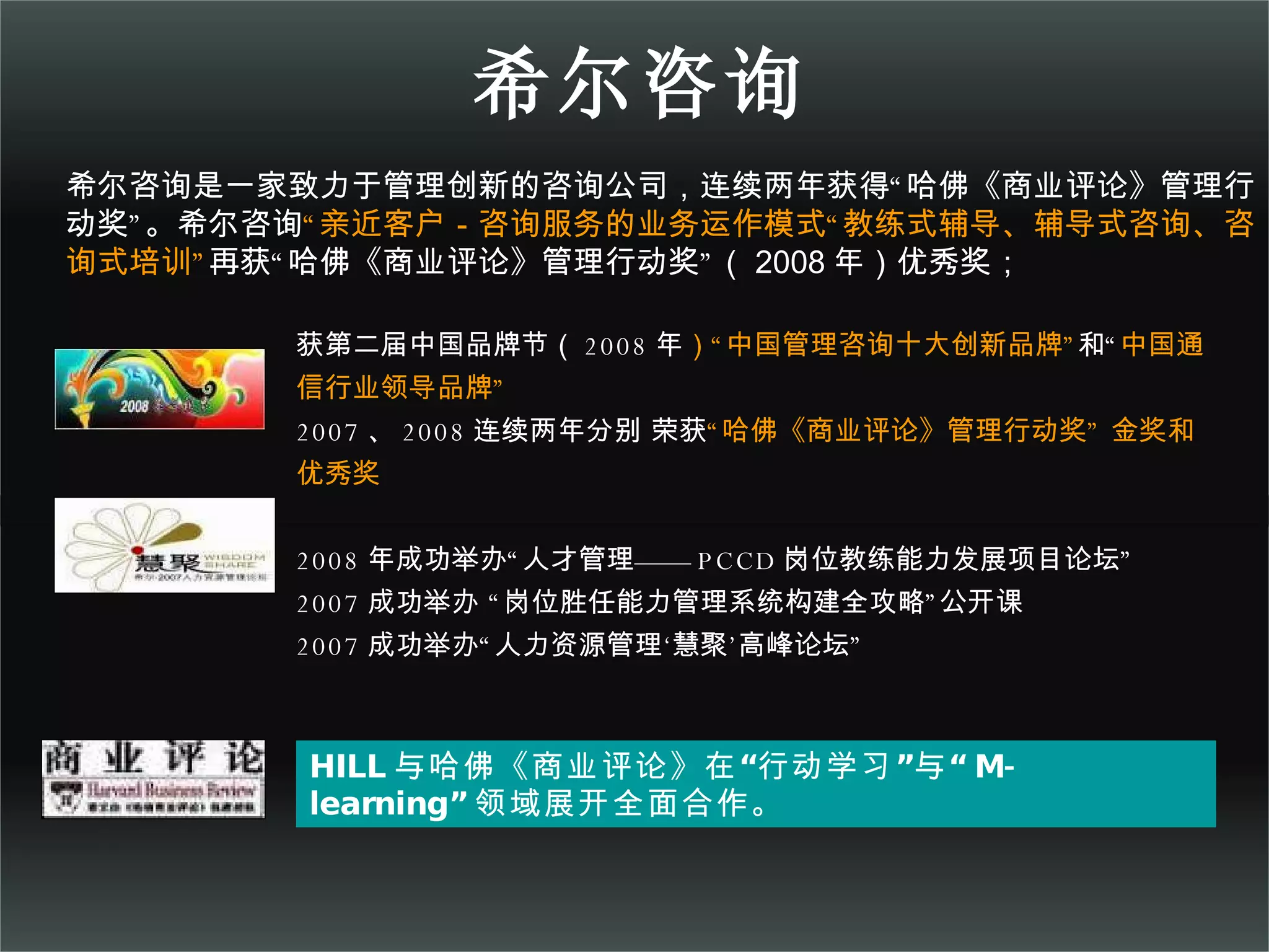 希尔咨询 HILL 与哈佛《商业评论》在“行动学习”与“ M-learning” 领域展开全面合作。 获第二届中国品牌节（ 2008 年 ）“中国管理咨询十大创新品牌” 和“ 中国通信行业领导品牌” 2007 、 2008 连续两年分别 荣获 “哈佛《商业评论》管理行动奖” 金奖和优秀奖 2008 年成功举办“人才管理—— PCCD 岗位教练能力发展项目论坛” 2007 成功举办 “岗位胜任能力管理系统构建全攻略”公开课 2007 成功举办“人力资源管理‘慧聚’高峰论坛” 希尔咨询是一家致力于管理创新的咨询公司，连续两年获得“哈佛《商业评论》管理行动奖”。希尔咨询 “亲近客户－咨询服务的业务运作模式“教练式辅导、辅导式咨询、咨询式培训” 再获“哈佛《商业评论》管理行动奖”（ 2008 年）优秀奖； 