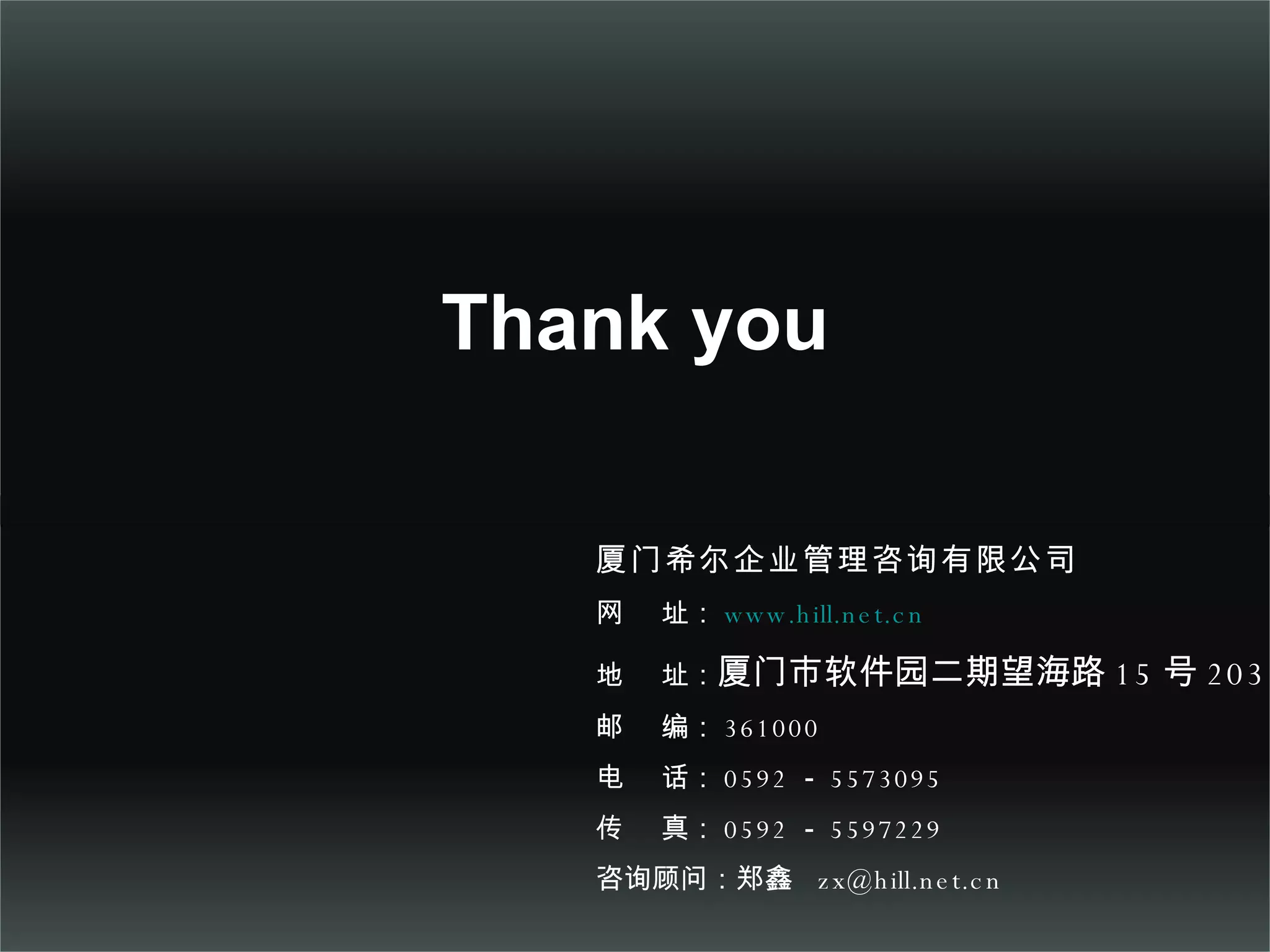 Thank you 厦门希尔企业管理咨询有限公司 网  址： www.hill.net.cn 地  址： 厦门市软件园二期望海路 15 号 203  邮  编： 361000 电  话： 0592 － 5573095 传  真： 0592 － 5597229 咨询顾问：郑鑫  [email_address] 