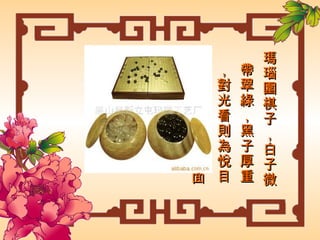 瑪瑙圍棋子，白子微帶翠綠，黑子厚重，對光看則為悅目的綠色 ， 形狀單面扁圓。  