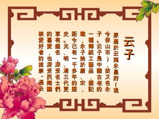 云子 原產於云南永昌府（現今保山市），故又名永子。云子是中國古老的一種傳統工藝品，据記載，永子始於唐、宋，距今已有一千多年的歷史。元、明、清三代更享有盛名，深受名士們的喜愛，也深受民間圍棋愛好者的推崇 , 過去更是敬献給皇室的上乘禮品 , 因此永昌府云子在中國有“永昌之棋甲天下”的美名。 